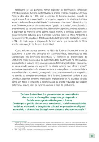 Necessário se faz, portanto, tentar explicitar as delimitações conceituais
entre Ecoturismo e Turismo Sustentável pela análise retrospectiva desses termos.
Parte-se dos idos de 1960, com a eclosão do turismo massivo, quando se
registraram e foram reconhecidos os impactos negativos da atividade turística,
levando à desmistificação da idéia de “indústria sem chaminés”. Já no início dos
anos 70 começaram as discussões sobre “gestão de turistas”, consolidando o
entendimento do turismo como atividade econômica potencialmente poluidora,
a depender da maneira como ocorre. Nesse ínterim, a temática passou a ser
insistentemente debatida pela Comissão Mundial sobre o Meio Ambiente e
Desenvolvimento, criada em 1983 no âmbito da Organização das Nações Unidas
– ONU, de onde surgiu a acepção de Turismo Verde, que na década de 90 se
amplia para a noção de Turismo Sustentável.

    Como existem pontos comuns na idéia de Turismo Sustentável e na de
Ecoturismo a partir dos princípios da sustentabilidade, estabeleceu-se essa
sobreposição nas definições conceituais. O elemento de diferenciação do
Ecoturismo reside no enfoque da sustentabilidade evidenciado na conservação,
interpretação e vivência com a natureza como fator de atratividade. Conforma-
se, desse modo, como um segmento da oferta turística que, afora o social17,
institui-se e se caracteriza fundamentalmente em dois pilares da sustentabilidade
– o ambiental e o econômico, carregando como premissas o cultural e o político
no sentido da complementariedade. Já o Turismo Sustentável confere a cada
um desses aspectos a mesma intensidade, impregnando-os na atividade turística
como um todo, e empresta à segmentação da oferta requisitos que podem
determinar alguns tipos de turismo, como é o caso do Ecoturismo.



         Turismo Sustentável é o que relaciona as necessidades
          dos turistas e das regiões receptoras, protegendo e
               fortalecendo oportunidades para o futuro.
 Contempla a gestão dos recursos econômicos, sociais e necessidades
  estéticas, mantendo a integridade cultural, os processos ecológicos
 essenciais, a diversidade biológica e os sistemas de suporte à vida.18




17   Segundo Ignacy Sachs (2002), a sustentabilidade assenta-se sobre diversas dimensões: social – destacada como a própria finalidade do
     desenvolvimento –, cultural (corolário da social), ecológica, ambiental, distribuição territorial (corolário da ambiental), econômica – aparece
     como necessidade, mas em hipótese alguma é condição prévia para as anteriores; política (nacional e internacional – sistema internacional
     para manter a paz)
18   OMT. Código Mundial de Ética do Turismo. Santiago do Chile: OMT, 1999



                                                                                                                                                       19
 