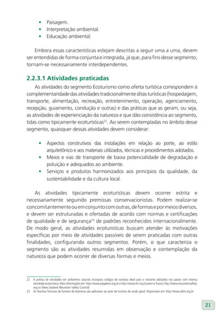 •      Paisagem.
         •      Interpretação ambiental.
         •      Educação ambiental.

    Embora essas características estejam descritas a seguir uma a uma, devem
ser entendidas de forma conjunta e integrada, já que, para fins desse segmento,
tornam-se necessariamente interdependentes.

2.2.3.1 Atividades praticadas
    As atividades do segmento Ecoturismo como oferta turística correspondem à
complementaridade das atividades tradicionalmente ditas turísticas (hospedagem,
transporte, alimentação, recreação, entretenimento, operação, agenciamento,
recepção, guiamento, condução e outras) e das práticas que as geram, ou seja,
as atividades de experienciação da natureza e que dão consistência ao segmento,
tidas como tipicamente ecoturísticas22. Ao serem contempladas no âmbito desse
segmento, quaisquer dessas atividades devem considerar:

         •      Aspectos construtivos das instalações em relação ao porte, ao estilo
                arquitetônico e aos materiais utilizados, técnicas e procedimentos adotados.
         •      Meios e vias de transporte de baixa potencialidade de degradação e
                poluição e adequados ao ambiente.
         •      Serviços e produtos harmonizados aos princípios da qualidade, da
                sustentabilidade e da cultura local.

    As atividades tipicamente ecoturísticas devem ocorrer estrita e
necessariamente seguindo premissas conservacionistas. Podem realizar-se
concomitantemente ou em conjunto com outras, de formas e por meios diversos,
e devem ser estruturadas e ofertadas de acordo com normas e certificações
de qualidade e de segurança23 de padrões reconhecidos internacionalmente.
De modo geral, as atividades ecoturísticas buscam atender às motivações
específicas por meio de atividades passíveis de serem praticadas com outras
finalidades, configurando outros segmentos. Porém, o que caracteriza o
segmento são as atividades resumidas em observação e contemplação da
natureza que podem ocorrer de diversas formas e meios.



22   A prática de atividades em ambientes naturais incorpora códigos de conduta ideal para o visitante adotados nos países com intensa
     atividade ecoturística. Mais informações em: http://www.pegaleve.org.br e http://www.lnt.org (Leave no Trace); http://www.mountainsafety.
     org.nz (New Zealand Mountain Safety Council)
23   As Normas Técnicas de Turismo de Aventura são aplicáveis ao setor de turismo de modo geral. Disponíveis em: http://www.abnt.org.br



                                                                                                                                                 21
 