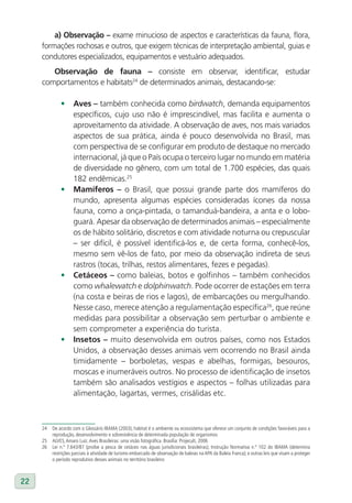a) Observação – exame minucioso de aspectos e características da fauna, flora,
     formações rochosas e outros, que exigem técnicas de interpretação ambiental, guias e
     condutores especializados, equipamentos e vestuário adequados.
        Observação de fauna – consiste em observar, identificar, estudar
     comportamentos e habitats24 de determinados animais, destacando-se:

              •      Aves – também conhecida como birdwatch, demanda equipamentos
                     específicos, cujo uso não é imprescindível, mas facilita e aumenta o
                     aproveitamento da atividade. A observação de aves, nos mais variados
                     aspectos de sua prática, ainda é pouco desenvolvida no Brasil, mas
                     com perspectiva de se configurar em produto de destaque no mercado
                     internacional, já que o País ocupa o terceiro lugar no mundo em matéria
                     de diversidade no gênero, com um total de 1.700 espécies, das quais
                     182 endêmicas.25
              •      Mamíferos – o Brasil, que possui grande parte dos mamíferos do
                     mundo, apresenta algumas espécies consideradas ícones da nossa
                     fauna, como a onça-pintada, o tamanduá-bandeira, a anta e o lobo-
                     guará. Apesar da observação de determinados animais – especialmente
                     os de hábito solitário, discretos e com atividade noturna ou crepuscular
                     – ser difícil, é possível identificá-los e, de certa forma, conhecê-los,
                     mesmo sem vê-los de fato, por meio da observação indireta de seus
                     rastros (tocas, trilhas, restos alimentares, fezes e pegadas).
              •      Cetáceos – como baleias, botos e golfinhos – também conhecidos
                     como whalewatch e dolphinwatch. Pode ocorrer de estações em terra
                     (na costa e beiras de rios e lagos), de embarcações ou mergulhando.
                     Nesse caso, merece atenção a regulamentação específica26, que reúne
                     medidas para possibilitar a observação sem perturbar o ambiente e
                     sem comprometer a experiência do turista.
              •      Insetos – muito desenvolvida em outros países, como nos Estados
                     Unidos, a observação desses animais vem ocorrendo no Brasil ainda
                     timidamente – borboletas, vespas e abelhas, formigas, besouros,
                     moscas e inumeráveis outros. No processo de identificação de insetos
                     também são analisados vestígios e aspectos – folhas utilizadas para
                     alimentação, lagartas, vermes, crisálidas etc.



     24   De acordo com o Glossário IBAMA (2003), habitat é o ambiente ou ecossistema que oferece um conjunto de condições favoráveis para a
          reprodução, desenvolvimento e sobrevivência de determinada população de organismos
     25   ALVES, Amaro Luiz. Aves Brasileiras: uma visão fotográfica. Brasília: Projecult, 2006
     26   Lei n.º 7.643/87 (proíbe a pesca de cetáceo nas águas jurisdicionais brasileiras); Instrução Normativa n.º 102 do IBAMA (determina
          restrições parciais à atividade de turismo embarcado de observação de baleias na APA da Baleia Franca); e outras leis que visam a proteger
          o período reprodutivo desses animais no território brasileiro



22
 