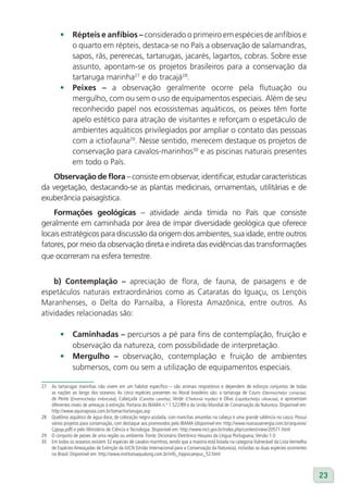 •     Répteis e anfíbios – considerado o primeiro em espécies de anfíbios e
               o quarto em répteis, destaca-se no País a observação de salamandras,
               sapos, rãs, pererecas, tartarugas, jacarés, lagartos, cobras. Sobre esse
               assunto, apontam-se os projetos brasileiros para a conservação da
               tartaruga marinha27 e do tracajá28.
         •     Peixes – a observação geralmente ocorre pela flutuação ou
               mergulho, com ou sem o uso de equipamentos especiais. Além de seu
               reconhecido papel nos ecossistemas aquáticos, os peixes têm forte
               apelo estético para atração de visitantes e reforçam o espetáculo de
               ambientes aquáticos privilegiados por ampliar o contato das pessoas
               com a ictiofauna29. Nesse sentido, merecem destaque os projetos de
               conservação para cavalos-marinhos30 e as piscinas naturais presentes
               em todo o País.
   Observação de flora – consiste em observar, identificar, estudar características
da vegetação, destacando-se as plantas medicinais, ornamentais, utilitárias e de
exuberância paisagística.
    Formações geológicas – atividade ainda tímida no País que consiste
geralmente em caminhada por área de ímpar diversidade geológica que oferece
locais estratégicos para discussão da origem dos ambientes, sua idade, entre outros
fatores, por meio da observação direta e indireta das evidências das transformações
que ocorreram na esfera terrestre.


    b) Contemplação – apreciação de flora, de fauna, de paisagens e de
espetáculos naturais extraordinários como as Cataratas do Iguaçu, os Lençóis
Maranhenses, o Delta do Parnaíba, a Floresta Amazônica, entre outros. As
atividades relacionadas são:

         •     Caminhadas – percursos a pé para fins de contemplação, fruição e
               observação da natureza, com possibilidade de interpretação.
         •     Mergulho – observação, contemplação e fruição de ambientes
               submersos, com ou sem a utilização de equipamentos especiais.

27   As tartarugas marinhas não vivem em um habitat específico – são animais migratórios e dependem de esforços conjuntos de todas
     as nações ao longo dos oceanos. As cinco espécies presentes no litoral brasileiro são: a tartaruga de Couro (Dermochelys coriacea),
     de Pente (Eretmochelys imbricata), Cabeçuda (Caretta caretta), Verde (Chelonia mydas) e Oliva (Lepidochelys olivacea), e apresentam
     diferentes níveis de ameaças à extinção. Portaria do IBAMA n.º 1.522/89 e da União Mundial de Conservação da Natureza. Disponível em:
     http://www.aquinapraia.com.br/tamar/tartarugas.asp
28   Quelônio aquático de água doce, de coloração negro-azulada, com manchas amarelas na cabeça e uma grande saliência no casco. Possui
     vários projetos para conservação, com destaque aos promovidos pelo IBAMA (disponível em: http://www.manausenergia.com.br/arquivos/
     Cppqa.pdf) e pelo Ministério de Ciência e Tecnologia. Disponível em: http://www.mct.gov.br/index.php/content/view/20571.html
29   O conjunto de peixes de uma região ou ambiente. Fonte: Dicionário Eletrônico Houaiss da Língua Portuguesa, Versão 1.0
30   Em todos os oceanos existem 32 espécies de cavalos-marinhos, sendo que a maioria está listada na categoria Vulnerável da Lista Vermelha
     de Espécies Ameaçadas de Extinção da IUCN (União Internacional para a Conservação da Natureza), incluídas as duas espécies ocorrentes
     no Brasil. Disponível em: http://www.institutoaqualung.com.br/info_hippocampus_52.html



                                                                                                                                               23
 