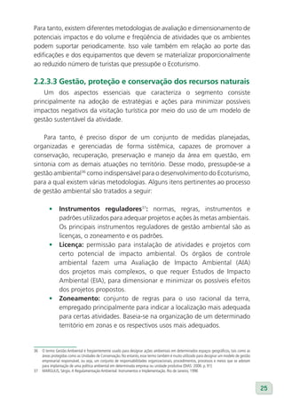 Para tanto, existem diferentes metodologias de avaliação e dimensionamento de
potenciais impactos e do volume e freqüência de atividades que os ambientes
podem suportar periodicamente. Isso vale também em relação ao porte das
edificações e dos equipamentos que devem se materializar proporcionalmente
ao reduzido número de turistas que pressupõe o Ecoturismo.

2.2.3.3 Gestão, proteção e conservação dos recursos naturais
    Um dos aspectos essenciais que caracteriza o segmento consiste
principalmente na adoção de estratégias e ações para minimizar possíveis
impactos negativos da visitação turística por meio do uso de um modelo de
gestão sustentável da atividade.

    Para tanto, é preciso dispor de um conjunto de medidas planejadas,
organizadas e gerenciadas de forma sistêmica, capazes de promover a
conservação, recuperação, preservação e manejo da área em questão, em
sintonia com as demais atuações no território. Desse modo, pressupõe-se a
gestão ambiental36 como indispensável para o desenvolvimento do Ecoturismo,
para a qual existem várias metodologias. Alguns itens pertinentes ao processo
de gestão ambiental são tratados a seguir:

         •     Instrumentos reguladores37: normas, regras, instrumentos e
               padrões utilizados para adequar projetos e ações às metas ambientais.
               Os principais instrumentos reguladores de gestão ambiental são as
               licenças, o zoneamento e os padrões.
         •     licença: permissão para instalação de atividades e projetos com
               certo potencial de impacto ambiental. Os órgãos de controle
               ambiental fazem uma Avaliação de Impacto Ambiental (AIA)
               dos projetos mais complexos, o que requer Estudos de Impacto
               Ambiental (EIA), para dimensionar e minimizar os possíveis efeitos
               dos projetos propostos.
         •     Zoneamento: conjunto de regras para o uso racional da terra,
               empregado principalmente para indicar a localização mais adequada
               para certas atividades. Baseia-se na organização de um determinado
               território em zonas e os respectivos usos mais adequados.


36   O termo Gestão Ambiental é freqüentemente usado para designar ações ambientais em determinados espaços geográficos, tais como as
     áreas protegidas como as Unidades de Conservação. No entanto, esse termo também é muito utilizado para designar um modelo de gestão
     empresarial responsável, ou seja, um conjunto de responsabilidades organizacionais, procedimentos, processos e meios que se adotam
     para implantação de uma política ambiental em determinada empresa ou unidade produtiva (DIAS: 2006: p. 91)
37   MARGULIS, Sérgio. A Regulamentação Ambiental: Instrumentos e Implementação. Rio de Janeiro, 1996



                                                                                                                                           25
 