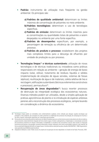 •      Padrão: instrumento de utilização mais freqüente na gestão
                     ambiental. Os principais são:

                            a) Padrões de qualidade ambiental: determinam os limites
                               máximos de concentração de poluentes no meio ambiente.
                            b) Padrões tecnológicos: determinam o uso de tecnologias
                               específicas.
                            c) Padrões de emissão: determinam os limites máximos para
                               as concentrações ou quantidades totais de poluentes a serem
                               despejados no ambiente por uma fonte específica.
                            d) Padrões de desempenho: especificam, por exemplo, a
                               percentagem de remoção ou eficiência de um determinado
                               processo.
                            e) Padrões de produto e processo: estabelecem dos projetos
                               mais complexos limites para a descarga de efluentes por
                               unidade de produção ou por processo.

              •      Tecnologias limpas38 e técnicas sustentáveis: utilização de novas
                     tecnologias e de técnicas tradicionais ou inovadoras como práticas
                     responsáveis em relação ao ambiente – geração de energia de baixo
                     impacto (solar, eólica); tratamento de resíduos líquidos e sólidos
                     (implementação de estações de águas servidas, sistemas de fossas
                     sépticas); reutilização de água e de materiais; coleta seletiva de lixo e
                     reciclagem; edificações sustentáveis (técnicas e elementos construtivos
                     e processos); permacultura39.
              •      Recuperação de áreas degradadas40: busca reverter processos
                     de destruição da integridade ecológica dos ecossistemas naturais.
                     Diversos métodos podem ser utilizados, desde a simples aplicação de
                     práticas agronômicas de plantio e re-introdução de espécies arbóreas
                     perenes até a reconstrução dos processos ecológicos, sempre levando
                     em consideração a dinâmica do ecossistema.



     38   Tecnologias Limpas podem ser entendidas como ambientalmente saudáveis, termo utilizado para designar aquelas tecnologias que
          protegem o meio ambiente; são inovações de caráter preventivo na redefinição dos processos de produção, de composição de insumos e
          de menor impacto. Informações disponíveis em: www.ibama.gov.br/ambtec
     39   Permacultura é uma síntese das práticas tradicionais com idéias inovadoras que une o conhecimento secular às descobertas da ciência moderna,
          proporcionando o desenvolvimento integrado de forma viável e segura. Envolve o planejamento, a implantação e a manutenção consciente
          de ecossistemas produtivos em relação à diversidade, à estabilidade e à resistência dos ecossistemas naturais. Deve resultar na integração
          harmoniosa das pessoas e da paisagem, provendo alimentação, energia, habitação, entre outras necessidades materiais e não materiais, de
          forma sustentável. Adaptado de André Luis Jaeger Soares. Conceitos básicos sobre permacultura. Brasília: MA/SDR/PNFC, 1998. Disponível em:
          www.agrorede.org.br/biblioteca/permacultura
     40   Adaptado de Beduschi, Liviam. Redes sociais em projetos de recuperação de áreas degradadas no Estado de São Paulo. Piracicaba, 2003



26
 