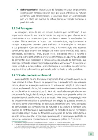 •      Reflorestamento: implantação de florestas em áreas originalmente
                cobertas por florestas naturais que, por ação antrópica ou natural,
                perderam suas características. O processo pode ser acompanhado
                por um plano de manejo de reflorestamento visando aumentar a
                produtividade.

2.2.3.4 Paisagem
    A paisagem, além de ser um recurso turístico por excelência41, é um
importante elemento na caracterização do segmento, pois são os locais
preservados e sua atmosfera que compõem o cerne da motivação dos
turistas. Nesse sentido, a busca por infra-estrutura, equipamentos e
serviços adequados ocorrem para melhorar a intervenção na natureza
e sua paisagem. Considerando esse fator, a harmonização dos aspectos
construtivos deve ocorrer em relação ao meio físico (montes, rios, lagos,
penhascos, cachoeiras, ilhas, praias etc.), biológicos (flora e fauna) e
culturais (próprio ser humano e artefatos em interação), a partir da utilização
de elementos que expressem e fortaleçam a identidade do território, que
pode ser conferida pela denominada arquitetura vernacular42. Destacam-se,
nesse sentido, a autenticidade, a simplicidade e a rusticidade dos elementos
arquitetônicos e decorativos, primando pelo conforto e pela qualidade.

2.2.3.5 Interpretação ambiental
    A interpretação é a arte de explicar o significado de determinado recurso, nesse
caso, atrativo turístico. Trata-se de proporcionar o entendimento do ambiente
natural, despertar a atenção e o interesse do visitante em relação à natureza e à
cultura, esclarecendo dados, fatos e correlações que normalmente não são claros
ao simples olhar. As características do local são ressaltadas e explicadas em um
processo de facilitação da informação, levando o turista a compreender e vivenciar
experiências mais significativas, ricas e aprazíveis. Além disso, a interpretação serve
ao propósito de sensibilizar e conscientizar em relação às questões ambientais,
fato que a torna uma estratégia de educação ambiental e uma forma adequada
de comunicação do conhecimento da natureza e da cultura. É também uma
maneira de contribuir para a sustentabilidade, na medida em que as mensagens
transmitidas podem mudar ou fortalecer a percepção do turista, estimulando a
atenção para as questões ambientais e promovendo a valorização e proteção da
natureza – justamente por isso torna-se imperiosa na prática do Ecoturismo.
41   FILHO, Américo Pellegrini. Dicionário Enciclopédico de Ecologia e Turismo. 1ª. Ed. São Paulo: Manole, 2000. p. 190
42   A utilização de recursos e técnicas locais como elementos construtivos denomina-se arquitetura vernacular; o termo remete ao que é nativo,
     a um tipo de arquitetura característico de um determinado local. Disponível em: http://en.wikipedia.org/wiki/Vernacular_architecture e
     http://www.usp.br/jorusp/arquivo/1999/jusp470/manchet/rep_res/especial.html



                                                                                                                                                  27
 