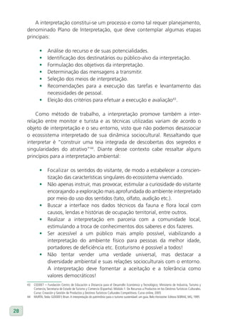 A interpretação constitui-se um processo e como tal requer planejamento,
     denominado Plano de Interpretação, que deve contemplar algumas etapas
     principais:

              •	 Análise do recurso e de suas potencialidades.
              •	 Identificação dos destinatários ou público-alvo da interpretação.
              •	 Formulação dos objetivos da interpretação.
              •	 Determinação das mensagens a transmitir.
              •	 Seleção dos meios de interpretação.
              •	 Recomendações para a execução das tarefas e levantamento das
                 necessidades de pessoal.
              •	 Eleição dos critérios para efetuar a execução e avaliação43.

         Como método de trabalho, a interpretação promove também a inter-
     relação entre monitor e turista e as técnicas utilizadas variam de acordo o
     objeto de interpretação e o seu entorno, visto que não podemos desassociar
     o ecossistema interpretado de sua dinâmica sociocultural. Ressaltando que
     interpretar é “construir uma teia integrada de descobertas dos segredos e
     singularidades do atrativo”44. Diante desse contexto cabe ressaltar alguns
     princípios para a interpretação ambiental:

              •      Focalizar os sentidos do visitante, de modo a estabelecer a conscien-
                     tização das características singulares do ecossistema vivenciado.
              •      Não apenas instruir, mas provocar, estimular a curiosidade do visitante
                     encorajando a exploração mais aprofundada do ambiente interpretado
                     por meio do uso dos sentidos (tato, olfato, audição etc.).
              •      Buscar a interface nos dados técnicos da fauna e flora local com
                     causos, lendas e histórias de ocupação territorial, entre outros.
              •      Realizar a interpretação em parceria com a comunidade local,
                     estimulando a troca de conhecimentos dos saberes e dos fazeres.
              •      Ser acessível a um público mais amplo possível, viabilizando a
                     interpretação do ambiente físico para pessoas da melhor idade,
                     portadores de deficiência etc. Ecoturismo é possível a todos!
              •      Não tentar vender uma verdade universal, mas destacar a
                     diversidade ambiental e suas relações socioculturais com o entorno.
                     A interpretação deve fomentar a aceitação e a tolerância como
                     valores democráticos!
     43   CEDDET – Fundación Centro de Educación a Distancia para el Desarrollo Económico y Tecnológico; Ministerio de Industria, Turismo y
          Comercio, Secretaria de Estado de Turismo y Comercio (Espanha). Módulo 1: De Recursos a Productos en los Destinos Turísticos Culturales.
          Curso: Creación y Gestión de Productos y Destinos Turísticos Culturales Competitivos. Curso online, 2005
     44   MURTA, Stela: GOODEY, Brian. A interpretação do patrimônio para o turismo sustentável: um guia. Belo Horizonte: Editora SEBRAE, MG, 1995



28
 