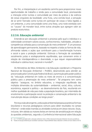 Por fim, a interpretação é um excelente caminho para proporcionar novas
oportunidades de trabalho e renda para a comunidade local, promovendo
a interação entre turistas e comunidade por meio da prática e da vivência
de coisas singulares da localidade: uma fruta, uma comida local, a sensação
de se sentir honrado como turista em participar de coisas e fatos ligados a
um ambiente, a uma comunidade como uma festa, uma noite estrelada com
os “causos” do morador local, entre outras atrações que agregam valor ao
produto ecoturístico.

2.2.3.6. Educação ambiental
    Entende-se por educação ambiental o processo pelo qual o indivíduo e a
coletividade constroem valores sociais, conhecimentos, habilidades, atitudes e
competências voltadas para a conservação do meio ambiente45. É um processo
de aprendizagem permanente, baseado no respeito a todas as formas de vida,
afirmando valores e ações que contribuem para a transformação humana
e social e para a proteção ambiental. Estimula a formação de sociedades
socialmente justas e ecologicamente equilibradas, que conservem entre si
relação de interdependência e diversidade, o que requer responsabilidade
individual e coletiva local, nacional e mundial46.

   Os Ministérios do Meio Ambiente e da Educação coordenam o Programa
Nacional de Educação Ambiental – ProNEA, desenvolvido para atender ao
preconizado pela Constituição Federal do Brasil, à promoção pelo poder público
da “educação ambiental em todos os níveis de ensino e à conscientização
pública para a preservação do meio ambiente”. Tal programa tem como
objetivo “assegurar, no âmbito educativo, a integração equilibrada das
múltiplas dimensões da sustentabilidade – ambiental, social, ética, cultural,
econômica, espacial e política – ao desenvolvimento do País, resultando em
melhor qualidade de vida para toda a população brasileira, por intermédio do
envolvimento e participação social na proteção e conservação ambiental e da
manutenção dessas condições ao longo prazo”.

    Por essa visão abrangente, a educação ambiental perpassa as práticas formais
(escolares) e recursos pedagógicos comuns para obter resultados no campo
informal – onde estão inseridas as atividades turísticas em áreas naturais. Essas,
inclusive, têm obtido os maiores êxitos em termos de sensibilização em relação
às questões ambientais, segundo a Conferência Internacional sobre Educação
45   Lei n.º 9.795/99, que dispõe sobre a educação ambiental, institui a Política Nacional de Educação Ambiental e dá outras providências
46   Tratado de Educação Ambiental para Sociedades Sustentáveis e Responsabilidade Global, elaborado no âmbito do Fórum Global na Rio 92



                                                                                                                                            29
 