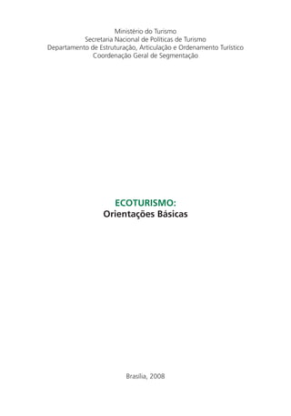 Ministério do Turismo
           Secretaria Nacional de Políticas de Turismo
Departamento de Estruturação, Articulação e Ordenamento Turístico
              Coordenação Geral de Segmentação




                    ECOTURISMO:
                  Orientações Básicas




                          Brasília, 2008


                                                                    3
 