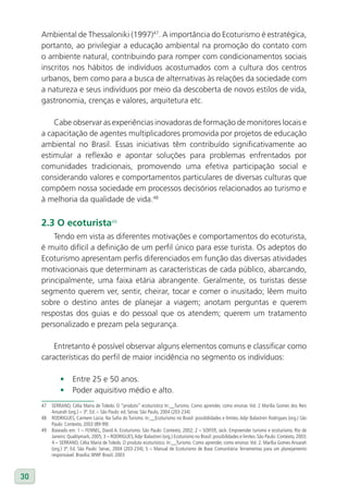 Ambiental de Thessaloniki (1997)47. A importância do Ecoturismo é estratégica,
     portanto, ao privilegiar a educação ambiental na promoção do contato com
     o ambiente natural, contribuindo para romper com condicionamentos sociais
     inscritos nos hábitos de indivíduos acostumados com a cultura dos centros
     urbanos, bem como para a busca de alternativas às relações da sociedade com
     a natureza e seus indivíduos por meio da descoberta de novos estilos de vida,
     gastronomia, crenças e valores, arquitetura etc.

         Cabe observar as experiências inovadoras de formação de monitores locais e
     a capacitação de agentes multiplicadores promovida por projetos de educação
     ambiental no Brasil. Essas iniciativas têm contribuído significativamente ao
     estimular a reflexão e apontar soluções para problemas enfrentados por
     comunidades tradicionais, promovendo uma efetiva participação social e
     considerando valores e comportamentos particulares de diversas culturas que
     compõem nossa sociedade em processos decisórios relacionados ao turismo e
     à melhoria da qualidade de vida.48

     2.3 O ecoturista49
         Tendo em vista as diferentes motivações e comportamentos do ecoturista,
     é muito difícil a definição de um perfil único para esse turista. Os adeptos do
     Ecoturismo apresentam perfis diferenciados em função das diversas atividades
     motivacionais que determinam as características de cada público, abarcando,
     principalmente, uma faixa etária abrangente. Geralmente, os turistas desse
     segmento querem ver, sentir, cheirar, tocar e comer o inusitado; lêem muito
     sobre o destino antes de planejar a viagem; anotam perguntas e querem
     respostas dos guias e do pessoal que os atendem; querem um tratamento
     personalizado e prezam pela segurança.

         Entretanto é possível observar alguns elementos comuns e classificar como
     características do perfil de maior incidência no segmento os indivíduos:

              •      Entre 25 e 50 anos.
              •      Poder aquisitivo médio e alto.
     47   SERRANO, Célia Maria de Toledo. O “produto” ecoturístico In:__Turismo. Como aprender, como ensinar. Vol. 2 Marília Gomes dos Reis
          Ansarah (org.) – 3ª. Ed. – São Paulo: ed. Senac São Paulo, 2004 (203-234)
     48   RODRIGUES, Carmem Lúcia. Na Safra do Turismo. In:__Ecoturismo no Brasil: possibilidades e limites. Adyr Balastreri Rodrigues (org.) São
          Paulo: Contexto, 2003 (89-99)
     49   Baseado em: 1 – FENNEL, David A. Ecoturismo. São Paulo: Contexto, 2002; 2 – SOIFER, Jack. Empreender turismo e ecoturismo. Rio de
          Janeiro: Qualitymark, 2005; 3 – RODRIGUES, Adyr Balastreri (org.) Ecoturismo no Brasil: possibilidades e limites. São Paulo: Contexto, 2003;
          4 – SERRANO, Célia Maria de Toledo. O produto ecoturístico. In:__Turismo. Como aprender, como ensinar. Vol. 2. Marília Gomes Ansarah
          (org.) 3ª. Ed. São Paulo: Senac, 2004 (203-234); 5 – Manual de Ecoturismo de Base Comunitária: ferramentas para um planejamento
          responsável. Brasília: WWF Brasil, 2003



30
 