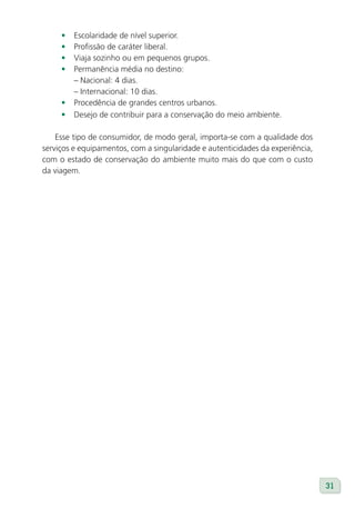 •   Escolaridade de nível superior.
     •   Profissão de caráter liberal.
     •   Viaja sozinho ou em pequenos grupos.
     •   Permanência média no destino:
         – Nacional: 4 dias.
         – Internacional: 10 dias.
     •   Procedência de grandes centros urbanos.
     •   Desejo de contribuir para a conservação do meio ambiente.

    Esse tipo de consumidor, de modo geral, importa-se com a qualidade dos
serviços e equipamentos, com a singularidade e autenticidades da experiência,
com o estado de conservação do ambiente muito mais do que com o custo
da viagem.




                                                                                31
 