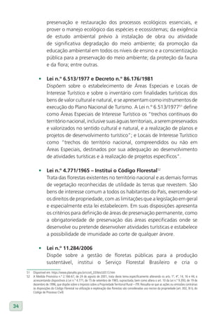 preservação e restauração dos processos ecológicos essenciais, e
                     prover o manejo ecológico das espécies e ecossistemas; da exigência
                     de estudo ambiental prévio à instalação de obra ou atividade
                     de significativa degradação do meio ambiente; da promoção da
                     educação ambiental em todos os níveis de ensino e a conscientização
                     pública para a preservação do meio ambiente; da proteção da fauna
                     e da flora; entre outras.

              •	 lei n.º 6.513/1977 e Decreto n.º 86.176/1981
                 Dispõem sobre o estabelecimento de Áreas Especiais e Locais de
                 Interesse Turístico e sobre o inventário com finalidades turísticas dos
                 bens de valor cultural e natural, e se apresentam como instrumentos de
                 execução do Plano Nacional de Turismo. A Lei n.º 6.513/197751 define
                 como Áreas Especiais de Interesse Turístico os “trechos contínuos do
                 território nacional, inclusive suas águas territoriais, a serem preservados
                 e valorizados no sentido cultural e natural, e a realização de planos e
                 projetos de desenvolvimento turístico”; e Locais de Interesse Turístico
                 como “trechos do território nacional, compreendidos ou não em
                 Áreas Especiais, destinados por sua adequação ao desenvolvimento
                 de atividades turísticas e à realização de projetos específicos”.

              •	 lei n.º 4.771/1965 – Institui o Código Florestal52
                 Trata das florestas existentes no território nacional e as demais formas
                 de vegetação reconhecidas de utilidade às terras que revestem. São
                 bens de interesse comum a todos os habitantes do País, exercendo-se
                 os direitos de propriedade, com as limitações que a legislação em geral
                 e especialmente esta lei estabelecem. Em suas disposições apresenta
                 os critérios para definição de áreas de preservação permanente, como
                 a obrigatoriedade de preservação das áreas especificadas onde se
                 desenvolve ou pretende desenvolver atividades turísticas e estabelece
                 a possibilidade de imunidade ao corte de qualquer árvore.

              •	 lei n.º 11.284/2006
                 Dispõe sobre a gestão de floretas públicas para a produção
                 sustentável, institui o Serviço Florestal Brasileiro e cria o
     51   Disponível em: https://www.planalto.gov.br/ccivil_03/leis/L6513.htm
     52   A Medida Provisória n.º 2.166-67, de 24 de agosto de 2001, trata deste tema especificamente alterando os arts. 1º, 4º, 14, 16 e 44, e
          acrescentando dispositivos à Lei n.º 4.771, de 15 de setembro de 1965, supracitada, bem como altera o art. 10 da Lei n.º 9.393, de 19 de
          dezembro de 1996, que dispõe sobre o Imposto sobre a Propriedade Territorial Rural – ITR. Ressalta-se que as ações ou omissões contrárias
          às disposições do Código Florestal na utilização e exploração das florestas são consideradas uso nocivo da propriedade (art. 302, XI b, do
          Código de Processo Civil)



34
 