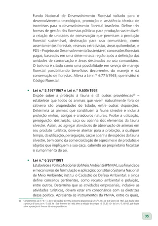 Fundo Nacional de Desenvolvimento Florestal voltado para o
                desenvolvimento tecnológico, promoção e assistência técnica de
                incentivos para o desenvolvimento florestal brasileiro. Define três
                formas de gestão das florestas públicas para produção sustentável:
                a criação de unidades de conservação que permitam a produção
                florestal sustentável, destinação para uso comunitário, como
                assentamentos florestais, reservas extrativistas, áreas quilombolas, e
                PDS – Projetos de Desenvolvimento Sustentável, concessões florestais
                pagas, baseadas em uma determinada região após a definição das
                unidades de conservação e áreas destinadas ao uso comunitário.
                O turismo é citado como uma possibilidade em serviço de manejo
                florestal possibilitando benefícios decorrentes do manejo e da
                conservação de florestas. Altera a Lei n.º 4.771/1965, que institui o
                Código Florestal.

         •	 lei n.º 5.197/1967 e lei n.º 9.605/1998
            Dispõe sobre a proteção à fauna e dá outras providências53 –
            estabelece que todos os animais que vivem naturalmente fora de
            cativeiro são propriedades do Estado, entre outras disposições.
            Determina os animais que constituem a fauna silvestre e inclui à
            proteção ninhos, abrigos e criadouros naturais. Proíbe a utilização,
            perseguição, destruição, caça ou apanha dos elementos da fauna
            silvestre. Assim, ao agregar atividades de observação de animais em
            seu produto turístico, deve-se atentar para a proibição, a qualquer
            tempo, da utilização, perseguição, caça e apanha de espécies da fauna
            silvestre, bem como da comercialização de espécimes e de produtos e
            objetos que impliquem a sua caça, cabendo ao proprietário fiscalizar
            o cumprimento da Lei.

         •	 lei n.º 6.938/1981
            Estabelece a Política Nacional do Meio Ambiente (PNMA), sua finalidade
            e mecanismos de formulação e aplicação; constitui o Sistema Nacional
            de Meio Ambiente; institui o Cadastro de Defesa Ambiental; e ainda
            define conceitos pertinentes, como recurso ambiental e poluição,
            entre outros. Determina que as atividades empresariais, inclusive as
            atividades turísticas, devem estar em consonância com as diretrizes
            dessa política. Apresenta os instrumentos da PNMA, entre os quais,
53   Complementos: Lei n.º 9.111, de 10 de outubro de 1995, acrescenta dispositivos à Lei n.º 5.197, de 3 de janeiro de 1967, que dispõe sobre
     a proteção à fauna; Lei n.º 7.653, de 12 de fevereiro de 1988, altera a redação dos artigos 18, 27, 33 e 34 da Lei n.º 5.197/67, que dispõe
     sobre a proteção da fauna e dá outras providências



                                                                                                                                                   35
 