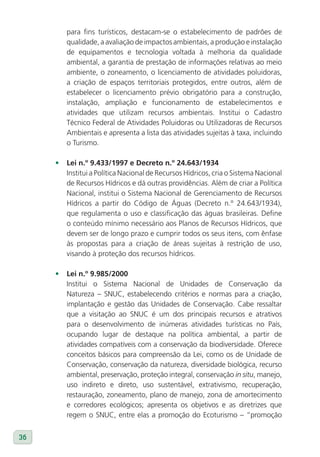 para fins turísticos, destacam-se o estabelecimento de padrões de
        qualidade, a avaliação de impactos ambientais, a produção e instalação
        de equipamentos e tecnologia voltada à melhoria da qualidade
        ambiental, a garantia de prestação de informações relativas ao meio
        ambiente, o zoneamento, o licenciamento de atividades poluidoras,
        a criação de espaços territoriais protegidos, entre outros, além de
        estabelecer o licenciamento prévio obrigatório para a construção,
        instalação, ampliação e funcionamento de estabelecimentos e
        atividades que utilizam recursos ambientais. Institui o Cadastro
        Técnico Federal de Atividades Poluidoras ou Utilizadoras de Recursos
        Ambientais e apresenta a lista das atividades sujeitas à taxa, incluindo
        o Turismo.

     •	 lei n.º 9.433/1997 e Decreto n.º 24.643/1934
        Institui a Política Nacional de Recursos Hídricos, cria o Sistema Nacional
        de Recursos Hídricos e dá outras providências. Além de criar a Política
        Nacional, institui o Sistema Nacional de Gerenciamento de Recursos
        Hídricos a partir do Código de Águas (Decreto n.º 24.643/1934),
        que regulamenta o uso e classificação das águas brasileiras. Define
        o conteúdo mínimo necessário aos Planos de Recursos Hídricos, que
        devem ser de longo prazo e cumprir todos os seus itens, com ênfase
        às propostas para a criação de áreas sujeitas à restrição de uso,
        visando à proteção dos recursos hídricos.

     •	 lei n.º 9.985/2000
        Institui o Sistema Nacional de Unidades de Conservação da
        Natureza – SNUC, estabelecendo critérios e normas para a criação,
        implantação e gestão das Unidades de Conservação. Cabe ressaltar
        que a visitação ao SNUC é um dos principais recursos e atrativos
        para o desenvolvimento de inúmeras atividades turísticas no País,
        ocupando lugar de destaque na política ambiental, a partir de
        atividades compatíveis com a conservação da biodiversidade. Oferece
        conceitos básicos para compreensão da Lei, como os de Unidade de
        Conservação, conservação da natureza, diversidade biológica, recurso
        ambiental, preservação, proteção integral, conservação in situ, manejo,
        uso indireto e direto, uso sustentável, extrativismo, recuperação,
        restauração, zoneamento, plano de manejo, zona de amortecimento
        e corredores ecológicos; apresenta os objetivos e as diretrizes que
        regem o SNUC, entre elas a promoção do Ecoturismo – “promoção


36
 