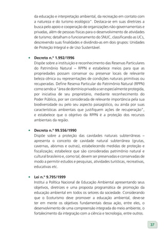 da educação e interpretação ambiental, da recreação em contato com
   a natureza e do turismo ecológico”. Destaca-se em suas diretrizes a
   busca pelo apoio e cooperação de organizações não-governamentais e
   privadas, além de pessoas físicas para o desenvolvimento de atividades
   de turismo; detalham o funcionamento do SNUC, classificando as UCs,
   descrevendo suas finalidades e dividindo-as em dois grupos: Unidades
   de Proteção Integral e de Uso Sustentável.

•	 Decreto n.º 1.992/1996
   Dispõe sobre a instituição e reconhecimento das Reservas Particulares
   do Patrimônio Natural – RPPN e estabelece meios para que as
   propriedades possam conservar ou preservar locais de relevante
   beleza cênica ou representações de condições naturais primitivas ou
   recuperadas. Define Reserva Particular do Patrimônio Natural (RPPN)
   como sendo a “área de domínio privado a ser especialmente protegida,
   por iniciativa de seu proprietário, mediante reconhecimento do
   Poder Público, por ser considerada de relevante importância pela sua
   biodiversidade ou pelo seu aspecto paisagístico, ou ainda por suas
   características ambientais que justifiquem ações de recuperação”,
   e estabelece que o objetivo da RPPN é a proteção dos recursos
   ambientais da região.

•	 Decreto n.º 99.556/1990
   Dispõe sobre a proteção das cavidades naturais subterrâneas –
   apresenta o conceito de cavidade natural subterrânea (grutas,
   cavernas, abismos e outras), estabelecendo medidas de proteção e
   fiscalização; estabelece que são consideradas patrimônio natural e
   cultural brasileiro e, como tal, devem ser preservadas e conservadas de
   modo a permitir estudos e pesquisas, atividades turísticas, recreativas,
   educativas etc.

•	 lei n.º 9.795/1999
   Institui a Política Nacional de Educação Ambiental apresentando seus
   objetivos, diretrizes e uma proposta programática de promoção da
   educação ambiental em todos os setores da sociedade. Considerando
   que o Ecoturismo deve promover a educação ambiental, deve-se
   ter em mente os objetivos fundamentais dessa ação, entre eles, o
   desenvolvimento de uma compreensão integrada do meio ambiente, o
   fortalecimento da integração com a ciência e tecnologia, entre outros.


                                                                              37
 