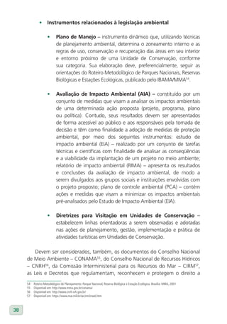 •	 Instrumentos relacionados à legislação ambiental

                    •      Plano de Manejo – instrumento dinâmico que, utilizando técnicas
                           de planejamento ambiental, determina o zoneamento interno e as
                           regras de uso, conservação e recuperação das áreas em seu interior
                           e entorno próximo de uma Unidade de Conservação, conforme
                           sua categoria. Sua elaboração deve, preferencialmente, seguir as
                           orientações do Roteiro Metodológico de Parques Nacionais, Reservas
                           Biológicas e Estações Ecológicas, publicado pelo IBAMA/MMA54.

                    •      Avaliação de Impacto Ambiental (AIA) – constituído por um
                           conjunto de medidas que visam a analisar os impactos ambientais
                           de uma determinada ação proposta (projeto, programa, plano
                           ou política). Contudo, seus resultados devem ser apresentados
                           de forma acessível ao público e aos responsáveis pela tomada de
                           decisão e têm como finalidade a adoção de medidas de proteção
                           ambiental, por meio dos seguintes instrumentos: estudo de
                           impacto ambiental (EIA) – realizado por um conjunto de tarefas
                           técnicas e científicas com finalidade de analisar as conseqüências
                           e a viabilidade da implantação de um projeto no meio ambiente;
                           relatório de impacto ambiental (RIMA) – apresenta os resultados
                           e conclusões da avaliação de impacto ambiental, de modo a
                           serem divulgados aos grupos sociais e instituições envolvidas com
                           o projeto proposto; plano de controle ambiental (PCA) – contém
                           ações e medidas que visam a minimizar os impactos ambientais
                           pré-analisados pelo Estudo de Impacto Ambiental (EIA).

                    •      Diretrizes para visitação em Unidades de Conservação –
                           estabelecem linhas orientadoras a serem observadas e adotadas
                           nas ações de planejamento, gestão, implementação e prática de
                           atividades turísticas em Unidades de Conservação.

         Devem ser considerados, também, os documentos do Conselho Nacional
     de Meio Ambiente – CONAMA55, do Conselho Nacional de Recursos Hídricos
     – CNRH56, da Comissão Interministerial para os Recursos do Mar – CIRM57,
     as Leis e Decretos que regulamentam, reconhecem e protegem o direito a
     54   Roteiro Metodológico de Planejamento: Parque Nacional, Reserva Biológica e Estação Ecológica. Brasília: MMA, 2001
     55   Disponível em: http://www.mma.gov.br/conama/
     56   Disponível em: http://www.cnrh-srh.gov.br/
     57   Disponível em: https://www.mar.mil.br/secirm/inwel.htm



38
 