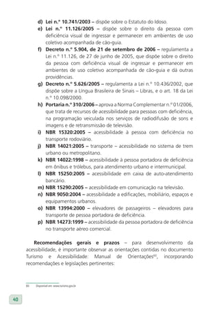 d) lei n.º 10.741/2003 – dispõe sobre o Estatuto do Idoso.
           e) lei n.º 11.126/2005 – dispõe sobre o direito da pessoa com
              deficiência visual de ingressar e permanecer em ambientes de uso
              coletivo acompanhada de cão-guia.
           f) Decreto n.º 5.904, de 21 de setembro de 2006 – regulamenta a
              Lei n.º 11.126, de 27 de junho de 2005, que dispõe sobre o direito
              da pessoa com deficiência visual de ingressar e permanecer em
              ambientes de uso coletivo acompanhada de cão-guia e dá outras
              providências.
           g) Decreto n.º 5.626/2005 – regulamenta a Lei n.º 10.436/2002, que
              dispõe sobre a Língua Brasileira de Sinais – Libras, e o art. 18 da Lei
              n.º 10.098/2000.
           h) Portaria n.º 310/2006 – aprova a Norma Complementar n.º 01/2006,
              que trata de recursos de acessibilidade para pessoas com deficiência,
              na programação veiculada nos serviços de radiodifusão de sons e
              imagens e de retransmissão de televisão.
           i) NBR 15320:2005 – acessibilidade à pessoa com deficiência no
              transporte rodoviário.
           j) NBR 14021:2005 – transporte – acessibilidade no sistema de trem
              urbano ou metropolitano.
           k) NBR 14022:1998 – acessibilidade à pessoa portadora de deficiência
              em ônibus e trólebus, para atendimento urbano e intermunicipal.
           l) NBR 15250:2005 – acessibilidade em caixa de auto-atendimento
              bancário.
           m) NBR 15290:2005 – acessibilidade em comunicação na televisão.
           n) NBR 9050:2004 – acessibilidade a edificações, mobiliário, espaços e
              equipamentos urbanos.
           o) NBR 13994:2000 – elevadores de passageiros – elevadores para
              transporte de pessoa portadora de deficiência.
           p) NBR 14273:1999 – acessibilidade da pessoa portadora de deficiência
              no transporte aéreo comercial.

         Recomendações gerais e prazos – para desenvolvimento da
     acessibilidade, é importante observar as orientações contidas no documento
     Turismo e Acessibilidade: Manual de Orientações60, incorporando
     recomendações e legislações pertinentes:



     60   Disponível em: www.turismo.gov.br



40
 