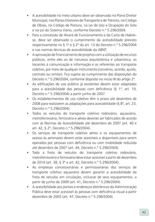 •   A acessibilidade no meio urbano deve ser observada no Plano Diretor
    Municipal, nos Planos Diretores de Transporte e de Trânsito, no Código
    de Obras, no Código de Postura, na Lei de Uso e Ocupação do Solo
    e na Lei do Sistema Viário, conforme Decreto n.º 5.296/2004.
•   Para a concessão de Alvará de Funcionamento e da Carta de Habite-
    se, deve ser observado o cumprimento da acessibilidade previsto
    respectivamente no § 1º e § 2º do art. 13 do Decreto n.º 5.296/2004
    e nas normas técnicas de acessibilidade da ABNT.
•   A aprovação de financiamento de projetos com a utilização de recursos
    públicos, entre eles os de natureza arquitetônica e urbanística, os
    tocantes à comunicação e informação e os referentes ao transporte
    coletivo, por meio de qualquer instrumento (convênio, acordo, ajuste,
    contrato ou similar), fica sujeita ao cumprimento das disposições do
    Decreto n.º 5.296/2004, conforme disposto no inciso III do artigo 2º.
•   As edificações de uso público já existentes devem estar adaptadas
    para a acessibilidade das pessoas com deficiência (§ 1º, art. 19,
    Decreto n.º 5.296/2004) a partir junho de 2007.
•   Os estabelecimentos de uso coletivo têm o prazo até dezembro de
    2008 para realizarem as adaptações para acessibilidade (§ 8º, art. 23,
    Decreto n.º 5.296/2004).
•   Todos os veículos do transporte coletivo rodoviário, aquaviário,
    metroferroviário, ferroviário e aéreo deverão ser fabricados de acordo
    com as Normas de Acessibilidade até dezembro de 2007 (art. 40 e
    art. 42, § 2º, Decreto n.º 5.296/2004).
•   Os serviços de transporte coletivo aéreo e os equipamentos de
    acesso às aeronaves devem estar acessíveis e disponíveis para serem
    operados por pessoas com deficiência ou com mobilidade reduzida
    até dezembro de 2007 (art. 44, Decreto n.º 5.296/2004).
•   Toda a frota de veículos do transporte coletivo rodoviário,
    metroferroviário e ferroviário deve estar acessível a partir de dezembro
    de 2014 (art. 38, § 3º e art. 42, Decreto n.º 5.296/2004).
•   As empresas concessionárias e permissionárias dos serviços de
    transporte coletivo aquaviário devem garantir a acessibilidade da
    frota de veículos em circulação, inclusive de seus equipamentos, a
    partir de junho de 2009 (art. 41, Decreto n.º 5.296/2004).
•   A acessibilidade aos portais e endereços eletrônicos da Administração
    Pública deve estar acessível às pessoas com deficiência visual a partir
    dezembro de 2005 (art. 47, Decreto n.º 5.296/2004).



                                                                               41
 