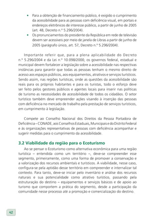 •   Para a obtenção de financiamento público, é exigido o cumprimento
              da acessibilidade para as pessoas com deficiência visual, em portais e
              endereços eletrônicos de interesse público, a partir de junho de 2005
              (art. 48, Decreto n.º 5.296/2004).
          •   Os pronunciamentos do presidente da República em rede de televisão
              devem ser acessíveis por meio de janela de Libras a partir de junho de
              2005 (parágrafo único, art. 57, Decreto n.º 5.296/2004).

         Importante referir que, para a plena aplicabilidade do Decreto
     n.º 5.296/2004 e da Lei n.º 10.098/2000, os governos federal, estadual e
     municipal devem fortalecer a legislação sobre a acessibilidade nas respectivas
     instâncias para garantir que todas as pessoas tenham o mesmo direito de
     acesso aos espaços públicos, aos equipamentos, atrativos e serviços turísticos.
     Sendo assim, nas regiões turísticas, onde as questões da acessibilidade são
     reais para os próprios habitantes e para os turistas, todo o esforço deve
     ser feito pelos gestores públicos e agentes locais para inserir nas políticas
     de turismo as necessidades de acessibilidade de todos os cidadãos. O setor
     turístico também deve empreender ações visando à inserção das pessoas
     com deficiência no mercado de trabalho pela prestação de serviços turísticos,
     em cumprimento à legislação.

        Compete ao Conselho Nacional dos Direitos da Pessoa Portadora de
     Deficiência – CONADE, aos Conselhos Estaduais, Municipais e do Distrito Federal
     e às organizações representativas de pessoas com deficiência acompanhar e
     sugerir medidas para o cumprimento da acessibilidade.

     3.2 viabilidade da região para o Ecoturismo
         Ao se pensar o Ecoturismo como alternativa econômica para uma região
     turística – entendida como um território –, deve-se compreender esse
     segmento, primeiramente, como uma forma de promover a conservação e
     a valorização dos recursos ambientais e turísticos. A viabilidade, nesse caso,
     configura-se pela aptidão desse território em compreender e internalizar tal
     contexto. Para tanto, deve-se iniciar pelo inventário e análise dos recursos
     naturais e sua potencialidade como atrativo turístico, passando pela
     estruturação do destino – equipamentos e serviços básicos e de apoio ao
     turismo que comportem a prática do segmento, desde a participação da
     comunidade nesse processo até a promoção e comercialização do destino.




42
 