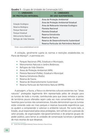 Quadro 1 – Grupos de Unidades de Conservação (UC)
               I – UNIDADES                                                        II – UNIDADES
          DE PROTEÇÃO INTEGRAl                                                 DE USO SUSTENTávEl
                                                               Área de Proteção Ambiental
                                                               Área de Proteção Ambiental Estadual
          Estação Ecológica
                                                               Área de Relevante Interesse Ecológico
          Reserva Biológica
                                                               Floresta Nacional
          Parque Nacional
                                                               Floresta Estadual
          Parque Estadual
                                                               Reserva Extrativista
          Monumento Natural
                                                               Reserva de Fauna
          Refúgio de Vida Silvestre
                                                               Reserva de Desenvolvimento Sustentável
                                                               Reserva Particular do Patrimônio Natural
            Fonte: www.ambientebrasil.com.br


         A visitação, geralmente sujeita às normas e restrições estabelecidas no
     Plano de Manejo62, é permitida em:

               •     Parques Nacionais (PN), Estaduais e Municipais.
               •     Monumentos Naturais e Jardins Botânicos.
               •     Refúgios da Vida Silvestre.
               •     Áreas de Proteção Ambiental (APA).
               •     Floresta Nacional (FloNa), Estadual e Municipal.
               •     Reserva Extrativista (ResEx).
               •     Reserva de Fauna.
               •     Reserva de Desenvolvimento Sustentável.
               •     Reserva Particular do Patrimônio Natural (RPPN).

         A paisagem, a fauna, a flora e os elementos culturais existentes nas “áreas
     naturais” protegidas legalmente têm representado pólos de atração para
     os turistas de todo o mundo, contribuindo para que áreas remotas e partes
     de territórios pouco alterados sejam cada vez mais convertidos em destinos
     favoritos para turistas não convencionais. Estudos demonstram que os turistas
     estão visitando cada vez mais parques e reservas buscando experiências que
     os ajudem a compreender e valorizar o ambiente natural. Por outro lado, o
     Estado, atual responsável pelas áreas protegidas, tem sofrido com a pressão do
     setor privado, de organizações não-governamentais e de próprios grupos do
     poder público, para tornar as unidades de conservação lucrativas e geradoras
     de mais receitas do que despesas.
     62    Exceto Áreas de Proteção Ambiental, Florestas Nacionais e Áreas de Fauna



44
 