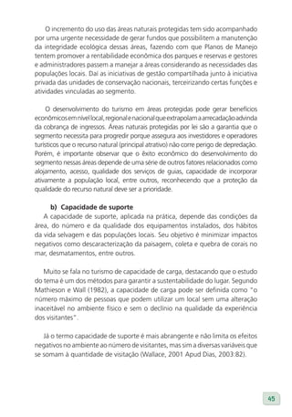 O incremento do uso das áreas naturais protegidas tem sido acompanhado
por uma urgente necessidade de gerar fundos que possibilitem a manutenção
da integridade ecológica dessas áreas, fazendo com que Planos de Manejo
tentem promover a rentabilidade econômica dos parques e reservas e gestores
e administradores passem a manejar a áreas considerando as necessidades das
populações locais. Daí as iniciativas de gestão compartilhada junto à iniciativa
privada das unidades de conservação nacionais, terceirizando certas funções e
atividades vinculadas ao segmento.

     O desenvolvimento do turismo em áreas protegidas pode gerar benefícios
econômicos em nível local, regional e nacional que extrapolam a arrecadação advinda
da cobrança de ingressos. Áreas naturais protegidas por lei são a garantia que o
segmento necessita para progredir porque assegura aos investidores e operadores
turísticos que o recurso natural (principal atrativo) não corre perigo de depredação.
Porém, é importante observar que o êxito econômico do desenvolvimento do
segmento nessas áreas depende de uma série de outros fatores relacionados como
alojamento, acesso, qualidade dos serviços de guias, capacidade de incorporar
ativamente a população local, entre outros, reconhecendo que a proteção da
qualidade do recurso natural deve ser a prioridade.

      b) Capacidade de suporte
   A capacidade de suporte, aplicada na prática, depende das condições da
área, do número e da qualidade dos equipamentos instalados, dos hábitos
da vida selvagem e das populações locais. Seu objetivo é minimizar impactos
negativos como descaracterização da paisagem, coleta e quebra de corais no
mar, desmatamentos, entre outros.

   Muito se fala no turismo de capacidade de carga, destacando que o estudo
do tema é um dos métodos para garantir a sustentabilidade do lugar. Segundo
Mathieson e Wall (1982), a capacidade de carga pode ser definida como “o
número máximo de pessoas que podem utilizar um local sem uma alteração
inaceitável no ambiente físico e sem o declínio na qualidade da experiência
dos visitantes”.

   Já o termo capacidade de suporte é mais abrangente e não limita os efeitos
negativos no ambiente ao número de visitantes, mas sim a diversas variáveis que
se somam à quantidade de visitação (Wallace, 2001 Apud Dias, 2003:82).




                                                                                        45
 