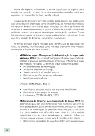 Diante do exposto, utilizaremos o termo capacidade de suporte para
     caracterizar parte do processo de monitoramento das atividades turísticas e
     correlatas no meio ambiente físico, social e cultural.

         A capacidade de suporte deve ser utilizada pelos gestores das destinações
     e/ou Unidades de Conservação como uma estratégia de manejo dos impactos
     da visitação. Embora sua análise esteja vinculada ao limite de número de
     visitantes, é necessário entender as causas e efeitos da possível saturação do
     ambiente para encontrar outras soluções para resolução do problema. É uma
     ferramenta necessária para o gerenciamento dos atrativos naturais em áreas
     com forte pressão de demanda, como trilhas e cachoeiras.

        Podem-se destacar alguns métodos para identificação de capacidade de
     carga, no entanto, serão indicados como métodos orientativos dois modelos
     usualmente aplicados em áreas naturais·:

          •   vIM (visitor Impact Management) – Administração do Impacto da
              visitação, 1990. Essa é uma metodologia complexa que exige análise de
              políticas, legislação e aspectos sociais e ambientais, enfatizando a causa
              dos impactos. Para aplicá-la, devem-se seguir os seguintes passos:
              • Pré-levantamento de informações.
              • Analisar os objetivos de manejo.
              • Selecionar os indicadores de impactos.
              • Determinar padrões para esses indicadores.
              • Monitorar os indicadores.

              Em casos desfavoráveis, deve-se:

              •   Identificar as prováveis causas dos impactos identificados.
              •   Determinar as estratégias de manejo.
              •   Implementar (WEARING e NEIL, 2001).

          •   Metodologia de Cifuentes para Capacidade de Carga, 1992. Foi
              desenvolvida para ser uma metodologia mais facilmente aplicável às
              áreas protegidas dos países em desenvolvimento, em razão da falta de
              recursos e de informações de pesquisas necessárias para a utilização
              dos outros modelos mais difundidos. Além disso, é o único modelo
              matemático entre as outras metodologias e, portanto, define um
              número exato de visitantes em um local. É dividida em três etapas:
              • Determinar a capacidade de carga física (CCF) por meio da relação



46
 