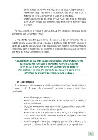 entre espaço disponível e espaço ideal de ocupação por pessoa.
         •   Identificar a capacidade de carga real (CCR) submetendo a CCF a
             fatores de correção inerentes a cada área estudada.
         •   Obter a capacidade de carga efetiva (CCE) por meio da restrição
             da CCR em função das possibilidades de manejo e administração
             do local.

   Ao final, obtêm-se a relação CCF>CCR>CCE em ambientes naturais, que é
o proposto por Cifuentes (1992).

    É importante ressaltar que o limite de saturação de um ambiente não se
esgota só pela análise de carga ecológica e biofísica, cabe também sinalizar o
limite de suporte sociocultural e de capacidade de suporte estética/estrutural
relacionada com a experiência do visitante e seu nível de satisfação na viagem
por meio da prestação de serviços locais.


   A capacidade de suporte, sendo um processo de monitoramento
       das atividades turísticas e correlatas no meio ambiente
       físico, social e cultural, deve ser utilizada pelos gestores
      das destinações e/ou Unidades de Conservação como uma
            estratégia de manejo dos impactos da visitação.



      c) Zoneamento
   O zoneamento, por sua vez, é um instrumento utilizado para o ordenamento
do uso do solo. As áreas de zoneamento definem os usos e estão assim
distribuídas:

         •   Áreas de recepção e serviços.
         •   Área intensiva – onde estão elementos interpretativos, serviços,
             trilhas, facilidades.
         •   Ligações e corredores – estradas primárias, secundárias e terciárias,
             rios, trilhas, picadas, rotas aéreas, praias.
         •   Área intermediária – geralmente sem serviços e equipamentos,
             mas possui sistema de trilhas ou atividades interpretativas. Nela
             ocorre visitação restrita.
         •   Área intangível – área que não pode ser visitada, utilizada para
             pesquisa, pois é a área de bancos genéticos e de reprodução.



                                                                                     47
 
