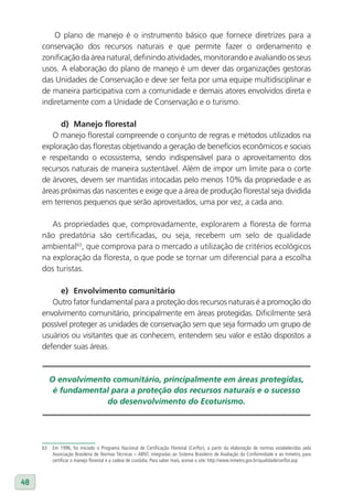 O plano de manejo é o instrumento básico que fornece diretrizes para a
     conservação dos recursos naturais e que permite fazer o ordenamento e
     zonificação da área natural, definindo atividades, monitorando e avaliando os seus
     usos. A elaboração do plano de manejo é um dever das organizações gestoras
     das Unidades de Conservação e deve ser feita por uma equipe multidisciplinar e
     de maneira participativa com a comunidade e demais atores envolvidos direta e
     indiretamente com a Unidade de Conservação e o turismo.

           d) Manejo florestal
        O manejo florestal compreende o conjunto de regras e métodos utilizados na
     exploração das florestas objetivando a geração de benefícios econômicos e sociais
     e respeitando o ecossistema, sendo indispensável para o aproveitamento dos
     recursos naturais de maneira sustentável. Além de impor um limite para o corte
     de árvores, devem ser mantidas intocadas pelo menos 10% da propriedade e as
     áreas próximas das nascentes e exige que a área de produção florestal seja dividida
     em terrenos pequenos que serão aproveitados, uma por vez, a cada ano.

        As propriedades que, comprovadamente, explorarem a floresta de forma
     não predatória são certificadas, ou seja, recebem um selo de qualidade
     ambiental63, que comprova para o mercado a utilização de critérios ecológicos
     na exploração da floresta, o que pode se tornar um diferencial para a escolha
     dos turistas.

           e) Envolvimento comunitário
        Outro fator fundamental para a proteção dos recursos naturais é a promoção do
     envolvimento comunitário, principalmente em áreas protegidas. Dificilmente será
     possível proteger as unidades de conservação sem que seja formado um grupo de
     usuários ou visitantes que as conhecem, entendem seu valor e estão dispostos a
     defender suas áreas.



          O envolvimento comunitário, principalmente em áreas protegidas,
           é fundamental para a proteção dos recursos naturais e o sucesso
                       do desenvolvimento do Ecoturismo.




     63   Em 1996, foi iniciado o Programa Nacional de Certificação Florestal (Cerflor), a partir da elaboração de normas estabelecidas pela
          Associação Brasileira de Normas Técnicas – ABNT, integradas ao Sistema Brasileiro de Avaliação da Conformidade e ao Inmetro, para
          certificar o manejo florestal e a cadeia de custódia. Para saber mais, acesse o site: http://www.inmetro.gov.br/qualidade/cerflor.asp



48
 