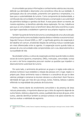 A comunidade que possui informações e conhecimentos valoriza seus recursos,
defende sua identidade e desenvolve uma consciência crítica da sua realidade. A
participação ativa da comunidade, juntamente com governos e empresários, é a
base para a sustentabilidade do turismo. Como componente da biodiversidade, a
contribuição das comunidades é fundamental para a conservação e uso sustentável
do patrimônio biológico e genético do Brasil. A esses povos devem se reverter, de
maneira eqüitativa, os benefícios advindos dessa exploração. Por isso, trabalha-se
para que as comunidades locais se beneficiem dessa alternativa econômica e para
que sejam capacitadas a estabelecer e gerenciar seus próprios negócios no setor.

   Também faz parte do fomento do turismo a consolidação de uma cultura de ação
conjunta que tenha como resultados impactos diretos e indiretos na economia local.
Segundo França e Amaral (2005, p. 20)64, o significado genérico de cooperação é
de trabalhar em comum, envolvendo relações de confiança mútua e coordenação
em níveis diferenciados entre os agentes. A cooperação ocorre quando todas as
pessoas de uma comunidade estão comprometidas com o seu desenvolvimento e
sua qualidade de vida.

   Na atividade turística, a cultura da cooperação acontece quando todos os atores
sociais do turismo (governo, empresários, ONGs, instituições, comunidade, turista)
se unem e de forma cooperativa procuram resolver as questões que impedem o
desenvolvimento sustentável do turismo.

    Por outro lado, o sentimento de pertencer ao grupo e à região onde estão os
atrativos turísticos é que estabelece a relação das pessoas com o lugar, região e o
próprio país. Desse sentimento nasce o interesse e a consciência de que se deve
valorizar, proteger e conservar os recursos naturais e a cultura local. Assim fixa-se a
identidade de lugar, por meio de suas crenças, ícones, histórias, belezas e saberes
refletindo na originalidade dos produtos de Ecoturismo.

   Porém, mesmo diante do envolvimento comunitário e da presença de áreas
naturais preservadas, é importante observar que o êxito do segmento depende de
outros fatores, relativos a alojamento, acesso, qualidade dos serviços de guias, entre
outros, cabendo identificar também os serviços turísticos e de apoio existentes no
local ao analisar a viabilidade do segmento.



64   FRANÇA, Rosana e AMARAL, Carmélia. Destinos Competitivos: Metodologia para regionalização e roteirização turística. Salvador: SEBRAE,
     2005




                                                                                                                                             49
 