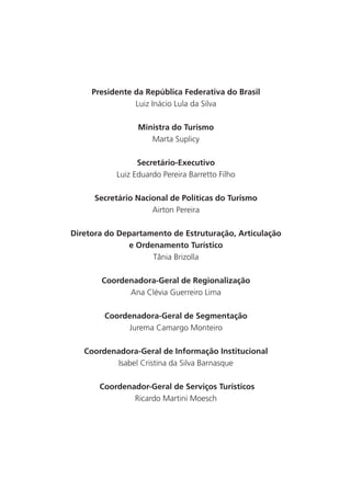 Presidente da República Federativa do Brasil
                Luiz Inácio Lula da Silva

                 Ministra do Turismo
                    Marta Suplicy

                 Secretário-Executivo
           Luiz Eduardo Pereira Barretto Filho

      Secretário Nacional de Políticas do Turismo
                     Airton Pereira

Diretora do Departamento de Estruturação, Articulação
              e Ordenamento Turístico
                    Tânia Brizolla

       Coordenadora-Geral de Regionalização
             Ana Clévia Guerreiro Lima

        Coordenadora-Geral de Segmentação
             Jurema Camargo Monteiro

   Coordenadora-Geral de Informação Institucional
           Isabel Cristina da Silva Barnasque

       Coordenador-Geral de Serviços Turísticos
               Ricardo Martini Moesch




                                                        5
 