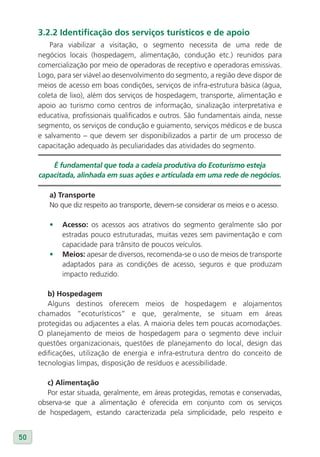 3.2.2 Identificação dos serviços turísticos e de apoio
         Para viabilizar a visitação, o segmento necessita de uma rede de
     negócios locais (hospedagem, alimentação, condução etc.) reunidos para
     comercialização por meio de operadoras de receptivo e operadoras emissivas.
     Logo, para ser viável ao desenvolvimento do segmento, a região deve dispor de
     meios de acesso em boas condições, serviços de infra-estrutura básica (água,
     coleta de lixo), além dos serviços de hospedagem, transporte, alimentação e
     apoio ao turismo como centros de informação, sinalização interpretativa e
     educativa, profissionais qualificados e outros. São fundamentais ainda, nesse
     segmento, os serviços de condução e guiamento, serviços médicos e de busca
     e salvamento – que devem ser disponibilizados a partir de um processo de
     capacitação adequado às peculiaridades das atividades do segmento.

         É fundamental que toda a cadeia produtiva do Ecoturismo esteja
     capacitada, alinhada em suas ações e articulada em uma rede de negócios.

        a) Transporte
        No que diz respeito ao transporte, devem-se considerar os meios e o acesso.

        •   Acesso: os acessos aos atrativos do segmento geralmente são por
            estradas pouco estruturadas, muitas vezes sem pavimentação e com
            capacidade para trânsito de poucos veículos.
        •   Meios: apesar de diversos, recomenda-se o uso de meios de transporte
            adaptados para as condições de acesso, seguros e que produzam
            impacto reduzido.

        b) Hospedagem
        Alguns destinos oferecem meios de hospedagem e alojamentos
     chamados “ecoturísticos” e que, geralmente, se situam em áreas
     protegidas ou adjacentes a elas. A maioria deles tem poucas acomodações.
     O planejamento de meios de hospedagem para o segmento deve incluir
     questões organizacionais, questões de planejamento do local, design das
     edificações, utilização de energia e infra-estrutura dentro do conceito de
     tecnologias limpas, disposição de resíduos e acessibilidade.

        c) Alimentação
        Por estar situada, geralmente, em áreas protegidas, remotas e conservadas,
     observa-se que a alimentação é oferecida em conjunto com os serviços
     de hospedagem, estando caracterizada pela simplicidade, pelo respeito e


50
 