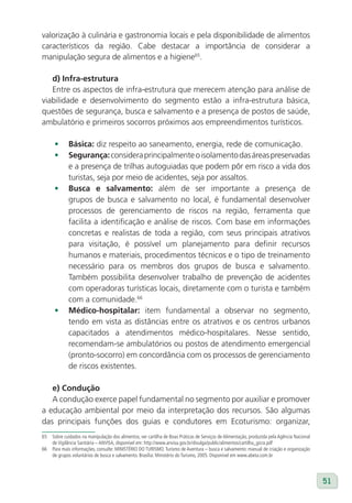 valorização à culinária e gastronomia locais e pela disponibilidade de alimentos
característicos da região. Cabe destacar a importância de considerar a
manipulação segura de alimentos e a higiene65.

   d) Infra-estrutura
   Entre os aspectos de infra-estrutura que merecem atenção para análise de
viabilidade e desenvolvimento do segmento estão a infra-estrutura básica,
questões de segurança, busca e salvamento e a presença de postos de saúde,
ambulatório e primeiros socorros próximos aos empreendimentos turísticos.

      •      Básica: diz respeito ao saneamento, energia, rede de comunicação.
      •      Segurança: considera principalmente o isolamento das áreas preservadas
             e a presença de trilhas autoguiadas que podem pôr em risco a vida dos
             turistas, seja por meio de acidentes, seja por assaltos.
      •      Busca e salvamento: além de ser importante a presença de
             grupos de busca e salvamento no local, é fundamental desenvolver
             processos de gerenciamento de riscos na região, ferramenta que
             facilita a identificação e análise de riscos. Com base em informações
             concretas e realistas de toda a região, com seus principais atrativos
             para visitação, é possível um planejamento para definir recursos
             humanos e materiais, procedimentos técnicos e o tipo de treinamento
             necessário para os membros dos grupos de busca e salvamento.
             Também possibilita desenvolver trabalho de prevenção de acidentes
             com operadoras turísticas locais, diretamente com o turista e também
             com a comunidade.66
      •      Médico-hospitalar: item fundamental a observar no segmento,
             tendo em vista as distâncias entre os atrativos e os centros urbanos
             capacitados a atendimentos médico-hospitalares. Nesse sentido,
             recomendam-se ambulatórios ou postos de atendimento emergencial
             (pronto-socorro) em concordância com os processos de gerenciamento
             de riscos existentes.

   e) Condução
   A condução exerce papel fundamental no segmento por auxiliar e promover
a educação ambiental por meio da interpretação dos recursos. São algumas
das principais funções dos guias e condutores em Ecoturismo: organizar,
65   Sobre cuidados na manipulação dos alimentos, ver cartilha de Boas Práticas de Serviços de Alimentação, produzida pela Agência Nacional
     de Vigilância Sanitária – ANVISA, disponível em: http://www.anvisa.gov.br/divulga/public/alimentos/cartilha_gicra.pdf
66   Para mais informações, consulte: MINISTÉRIO DO TURISMO. Turismo de Aventura – busca e salvamento: manual de criação e organização
     de grupos voluntários de busca e salvamento. Brasília: Ministério do Turismo, 2005. Disponível em www.abeta.com.br




                                                                                                                                              51
 
