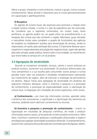 liderar o grupo, interpretar o meio ambiente, motivar o grupo, instruir e prover
     entretenimento. Nesse sentido é importante que se invista permanentemente
     em capacitação e aperfeiçoamento.

        f) Receptivo
        Os agentes de turismo locais são essenciais para promover a relação entre
     a região turística visitada, o turista e o tipo de experiência por ele vivenciada.
     Ao considerar que o segmento comercializa, em muitos casos, locais
     periféricos, os agentes podem ter um papel crítico no aconselhamento e na
     recepção dos turistas que não conhecem a região. Monitores, guias treinados
     e naturalistas muitas vezes compõem o quadro de funcionários das agências
     de receptivo ou estabelecem acordos para terceirização de serviços, sendo os
     responsáveis, em parte, pela satisfação dos turistas. É importante destacar que o
     receptivo é o responsável pela articulação dos negócios locais, sejam eles geridos
     pelo setor privado, poder público, terceiro setor e comunidade, no momento em
     que reúne todos os serviços em um só produto.

     3.3 Agregação de atratividade
         Quando se incorporam atividades, serviços, valores e outros atributos ao
     produto turístico, aumentam sua atratividade. Os produtos diferenciados são
     mais competitivos e a sua escolha pelo consumidor ocorre porque o turista
     percebe maior valor nos produtos e atividades complementares valorizando
     seu investimento de viagem, além de estimular a ampliação da permanência
     no destino. Alguns meios para agregação de atratividade em produtos do
     segmento merecem destaque, como o incentivo à pesquisa e à promoção
     do conhecimento, à promoção da responsabilidade social, à valorização da
     cultura local, à integração com atividades de outros segmentos, entre outros.

        a) Conhecimento – por meio das informações corretas, aprender sobre
     a dinâmica dos ecossistemas, o significado e a significação dos elementos da
     natureza, podendo assim desfrutar corretamente os recursos.

        b) Incentivo à pesquisa e promoção de conhecimento – investir na
     capacitação em resultados de pesquisas científicas, de modo a produzir
     informações exatas e atuais, já faz parte de um bom produto ecoturístico. Além
     disso, incentivar e patrocinar pesquisas e publicações direcionadas à região é
     estratégia para agregar atratividade ao produto oferecido. O empreendimento,
     ao promover a pesquisa e/ou publicação dos resultados para divulgação, obtém,



52
 