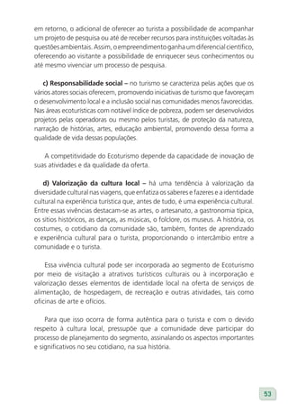 em retorno, o adicional de oferecer ao turista a possibilidade de acompanhar
um projeto de pesquisa ou até de receber recursos para instituições voltadas às
questões ambientais. Assim, o empreendimento ganha um diferencial científico,
oferecendo ao visitante a possibilidade de enriquecer seus conhecimentos ou
até mesmo vivenciar um processo de pesquisa.

   c) Responsabilidade social – no turismo se caracteriza pelas ações que os
vários atores sociais oferecem, promovendo iniciativas de turismo que favoreçam
o desenvolvimento local e a inclusão social nas comunidades menos favorecidas.
Nas áreas ecoturísticas com notável índice de pobreza, podem ser desenvolvidos
projetos pelas operadoras ou mesmo pelos turistas, de proteção da natureza,
narração de histórias, artes, educação ambiental, promovendo dessa forma a
qualidade de vida dessas populações.

   A competitividade do Ecoturismo depende da capacidade de inovação de
suas atividades e da qualidade da oferta.

   d) valorização da cultura local – há uma tendência à valorização da
diversidade cultural nas viagens, que enfatiza os saberes e fazeres e a identidade
cultural na experiência turística que, antes de tudo, é uma experiência cultural.
Entre essas vivências destacam-se as artes, o artesanato, a gastronomia típica,
os sítios históricos, as danças, as músicas, o folclore, os museus. A história, os
costumes, o cotidiano da comunidade são, também, fontes de aprendizado
e experiência cultural para o turista, proporcionando o intercâmbio entre a
comunidade e o turista.

    Essa vivência cultural pode ser incorporada ao segmento de Ecoturismo
por meio de visitação a atrativos turísticos culturais ou à incorporação e
valorização desses elementos de identidade local na oferta de serviços de
alimentação, de hospedagem, de recreação e outras atividades, tais como
oficinas de arte e ofícios.

    Para que isso ocorra de forma autêntica para o turista e com o devido
respeito à cultura local, pressupõe que a comunidade deve participar do
processo de planejamento do segmento, assinalando os aspectos importantes
e significativos no seu cotidiano, na sua história.




                                                                                     53
 