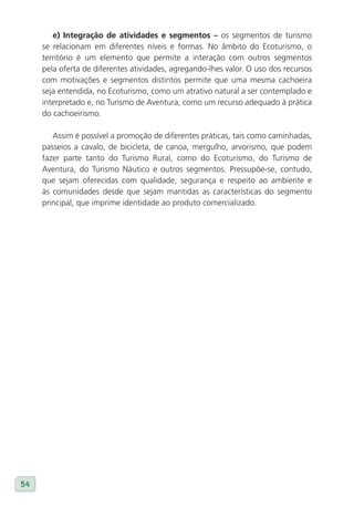 e) Integração de atividades e segmentos – os segmentos de turismo
     se relacionam em diferentes níveis e formas. No âmbito do Ecoturismo, o
     território é um elemento que permite a interação com outros segmentos
     pela oferta de diferentes atividades, agregando-lhes valor. O uso dos recursos
     com motivações e segmentos distintos permite que uma mesma cachoeira
     seja entendida, no Ecoturismo, como um atrativo natural a ser contemplado e
     interpretado e, no Turismo de Aventura, como um recurso adequado à prática
     do cachoeirismo.

        Assim é possível a promoção de diferentes práticas, tais como caminhadas,
     passeios a cavalo, de bicicleta, de canoa, mergulho, arvorismo, que podem
     fazer parte tanto do Turismo Rural, como do Ecoturismo, do Turismo de
     Aventura, do Turismo Náutico e outros segmentos. Pressupõe-se, contudo,
     que sejam oferecidas com qualidade, segurança e respeito ao ambiente e
     às comunidades desde que sejam mantidas as características do segmento
     principal, que imprime identidade ao produto comercializado.




54
 