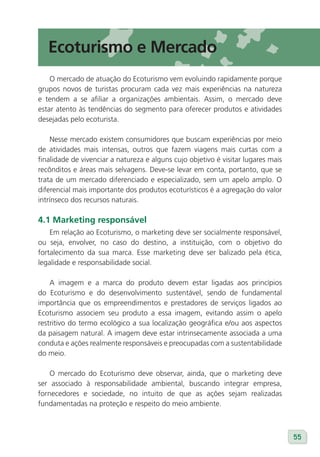 Ecoturismo e Mercado
    O mercado de atuação do Ecoturismo vem evoluindo rapidamente porque
grupos novos de turistas procuram cada vez mais experiências na natureza
e tendem a se afiliar a organizações ambientais. Assim, o mercado deve
estar atento às tendências do segmento para oferecer produtos e atividades
desejadas pelo ecoturista.

    Nesse mercado existem consumidores que buscam experiências por meio
de atividades mais intensas, outros que fazem viagens mais curtas com a
finalidade de vivenciar a natureza e alguns cujo objetivo é visitar lugares mais
recônditos e áreas mais selvagens. Deve-se levar em conta, portanto, que se
trata de um mercado diferenciado e especializado, sem um apelo amplo. O
diferencial mais importante dos produtos ecoturísticos é a agregação do valor
intrínseco dos recursos naturais.

4.1 Marketing responsável
    Em relação ao Ecoturismo, o marketing deve ser socialmente responsável,
ou seja, envolver, no caso do destino, a instituição, com o objetivo do
fortalecimento da sua marca. Esse marketing deve ser balizado pela ética,
legalidade e responsabilidade social.

    A imagem e a marca do produto devem estar ligadas aos princípios
do Ecoturismo e do desenvolvimento sustentável, sendo de fundamental
importância que os empreendimentos e prestadores de serviços ligados ao
Ecoturismo associem seu produto a essa imagem, evitando assim o apelo
restritivo do termo ecológico a sua localização geográfica e/ou aos aspectos
da paisagem natural. A imagem deve estar intrinsecamente associada a uma
conduta e ações realmente responsáveis e preocupadas com a sustentabilidade
do meio.

    O mercado do Ecoturismo deve observar, ainda, que o marketing deve
ser associado à responsabilidade ambiental, buscando integrar empresa,
fornecedores e sociedade, no intuito de que as ações sejam realizadas
fundamentadas na proteção e respeito do meio ambiente.



                                                                                   55
 