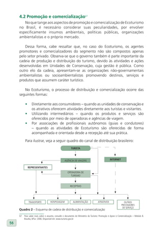 4.2 Promoção e comercialização67
        No que tange aos aspectos de promoção e comercialização de Ecoturismo
     no Brasil, é necessário considerar suas peculiaridades, por envolver
     especificamente insumos ambientais, políticas públicas, organizações
     ambientalistas e o próprio mercado.

        Dessa forma, cabe ressaltar que, no caso do Ecoturismo, os agentes
     promotores e comercializadores do segmento não são compostos apenas
     pelo setor privado. Observa-se que o governo também é parte importante da
     cadeia de produção e distribuição do turismo, devido às atividades e ações
     desenvolvidas em Unidades de Conservação, cuja gestão é pública. Como
     outro elo da cadeia, apresentam-se as organizações não-governamentais
     ambientalistas ou socioambientalistas promovendo destinos, serviços e
     produtos que assumem caráter turístico.

        No Ecoturismo, o processo de distribuição e comercialização ocorre das
     seguintes formas:

           •     Diretamente aos consumidores – quando as unidades de conservação e
                 os atrativos oferecem atividades diretamente aos turistas e visitantes.
           •     Utilizando intermediários – quando os produtos e serviços são
                 oferecidos por meio de operadoras e agências de viagem.
           •     Por associações de profissionais autônomos (guias e condutores)
                 – quando as atividades de Ecoturismo são oferecidas de forma
                 acompanhada e orientada desde a recepção até sua prática.

           Para ilustrar, veja a seguir quadro do canal de distribuição brasileiro:
                                                           TuRIsTa



                                                    AGÊNCIA DE VIAGENS                              INTERNET

               REPREsENTaNTEs
                                                       OPERADORA DE
                                                         TURISMO


                                                          RECEPTIVO




               TRANSPORTE            HOSPEDAGEM              ALIMENTAÇÃO               ATRATIVOS                  OUTROS
                                                                                                                PRESTADORES
                                                                                                                 DE SERVIÇO
     Quadro 2 – Esquema de cadeia de distribuição e comercialização

     67   Para saber mais sobre o assunto, consulte o documento do Ministério do Turismo: Promoção e Apoio à Comercialização – Módulo 8.
          Brasília, MTur: 2006. Disponível em: www.turismo.gov.br
56
 