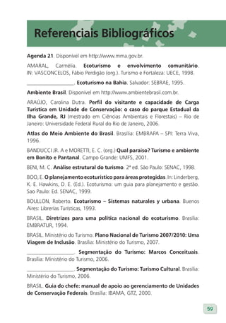 Referenciais Bibliográficos
Agenda 21. Disponível em http://www.mma.gov.br.
AMARAL, Carmélia. Ecoturismo e envolvimento comunitário.
IN: VASCONCELOS, Fábio Perdigão (org.). Turismo e Fortaleza: UECE, 1998.
__________________. Ecoturismo na Bahia. Salvador: SEBRAE, 1995.
Ambiente Brasil. Disponível em http://www.ambientebrasil.com.br.
ARAÚJO, Carolina Dutra. Perfil do visitante e capacidade de Carga
Turística em Unidade de Conservação: o caso do parque Estadual da
Ilha Grande, RJ (mestrado em Ciências Ambientais e Florestais) – Rio de
Janeiro: Universidade Federal Rural do Rio de Janeiro, 2006.
Atlas do Meio Ambiente do Brasil. Brasília: EMBRAPA – SPI: Terra Viva,
1996.
BANDUCCI JR. A e MORETTI, E. C. (org.) Qual paraíso? Turismo e ambiente
em Bonito e Pantanal. Campo Grande: UMFS, 2001.
BENI, M. C. Análise estrutural do turismo. 2ª ed. São Paulo: SENAC, 1998.
BOO, E. O planejamento ecoturístico para áreas protegidas. In: Linderberg,
K. E. Hawkins, D. E. (Ed.). Ecoturismo: um guia para planejamento e gestão.
Sao Paulo: Ed. SENAC, 1999.
BOULLON, Roberto. Ecoturismo – Sistemas naturales y urbana. Buenos
Aires: Librerías Turísticas, 1993.
BRASIL. Diretrizes para uma política nacional do ecoturismo. Brasília:
EMBRATUR, 1994.
BRASIL. Ministério do Turismo. Plano Nacional de Turismo 2007/2010: Uma
viagem de Inclusão. Brasília: Ministério do Turismo, 2007.
__________________. Segmentação do Turismo: Marcos Conceituais.
Brasília: Ministério do Turismo, 2006.
__________________. Segmentação do Turismo: Turismo Cultural. Brasília:
Ministério do Turismo, 2006.
BRASIL. Guia do chefe: manual de apoio ao gerenciamento de Unidades
de Conservação Federais. Brasília: IBAMA, GTZ, 2000.


                                                                              59
 