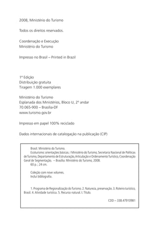 2008, Ministério do Turismo

    Todos os direitos reservados.

    Coordenação e Execução
    Ministério do Turismo

    Impresso no Brasil – Printed in Brazil




    1ª Edição
    Distribuição gratuita
    Tiragem 1.000 exemplares

    Ministério do Turismo
    Esplanada dos Ministérios, Bloco U, 2º andar
    70.065-900 – Brasília-DF
    www.turismo.gov.br

    Impresso em papel 100% reciclado

    Dados internacionais de catalogação na publicação (CIP)


             Brasil. Ministério do Turismo.
             Ecoturismo: orientações básicas. / Ministério do Turismo, Secretaria Nacional de Políticas
       de Turismo, Departamento de Estruturação, Articulação e Ordenamento Turístico, Coordenação
       Geral de Segmentação. – Brasília: Ministério do Turismo, 2008.
             60 p. ; 24 cm.

            Coleção com nove volumes.
            Inclui bibliografia.


             1. Programa de Regionalização do Turismo. 2. Natureza, preservação. 3. Roteiro turístico,
       Brasil. 4. Atividade turística. 5. Recurso natural. I. Título.

                                                                               CDD – 338.47910981




6
 