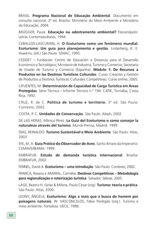 BRASIL. Programa Nacional de Educação Ambiental. Documento em
     consulta nacional, 2ª ed. Brasília: Ministério do Meio Ambiente e Ministério
     da Educação, 2004.
     BRÜGGER, Paula. Educação ou adestramento ambiental? Florianópolis:
     Letras Contemporâneas, 1994.
     CEBALLOS-LASCURÁIN, H. O Ecoturismo como um fenômeno mundial.
     Ecoturismo: Um guia para planejamento e gestão. Linderberg, K. E.
     Hawkins, (ed.) São Paulo: SENAC, 1995.
     CEDDET – Fundación Centro de Educación a Distancia para el Desarrollo
     Económico y Tecnológico; Ministerio de Industria, Turismo y Comercio, Secretaria
     de Estado de Turismo y Comercio (Espanha). Módulo 1: De Recursos a
     Productos en los Destinos Turísticos Culturales. Curso: Creación y Gestión
     de Productos y Destinos Turísticos Culturales Competitivos. Curso online, 2005.
     CIFUENTES, M. Determinación de Capacidad de Carga Turística em áreas
     Protegidas. Série Técnica – Informe Técnico n.° 194. CATIE, Turrialba, Costa
     Rica, 1992.
     CRUZ, R. de C. Política de turismo e território. 3ª ed. São Paulo:
     Contexto, 2002.
     COSTA, P. C. Unidades de Conservação. São Paulo: Aleph, 2002.
     DE LAS HERAS, Mônica Pérez. la Guia del Ecoturismo o como consejar la
     naturaleza através del turismo. Mundi-Prensa, Madrid: 1999.
     DIAS, REINALDO. Turismo Sustentável e Meio Ambiente. São Paulo: Atlas,
     2003.
     EFE, M. A. Guia Prático do Observador de Aves. Santo Amaro da Imperatriz:
     CEMAVE/IBAMA: 1999.
     EMBRATUR. Estudo de demanda turística internacional. Brasília:
     EMBRATUR, 2002.
     FENNEL, David A. Ecoturismo – uma introdução. São Paulo: Contexto, 2002.
     FRANÇA, Rosana e AMARAL, Carmélia. Destinos Competitivos – Metodologia
     para regionalização e roteirização turística. Salvador: Sebrae, 2005.
     LAGE, Beatriz H. Gelas & Milone, Paulo César (org). Turismo: teoria e prática.
     São Paulo: Atlas, 2000.
     LEONY, ÂNGELA. Ecoturismo: Algo a mais que a busca do homem por
     paisagens naturais. IN: VASCONCELOS, Fábio Perdigão (org.). Turismo e
     meio ambiente. Fortaleza: UECE, 1998.

60
 