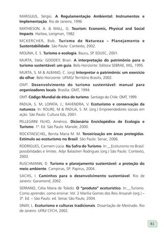 MARGULIS, Sérgio. A Regulamentação Ambiental: Instrumentos e
Implementação. Rio de Janeiro, 1996
MATHIESON, A. & WALL, G. Tourism: Economic, Physical and Social
Impacts. Harlow, Longman, 1982.
MCKERCHER, Bob. Turismo de Natureza – Planejamento e
Sustentabilidade. São Paulo: Contexto, 2002.
MOLINA, E. S. Turismo e ecologia. Bauru, SP. EDUSC, 2001.
MURTA, Stela: GOODEY, Brian. A interpretação do patrimônio para o
turismo sustentável: um guia. Belo Horizonte: Editora SEBRAE, MG, 1995.
MURTA, S. M & ALBANO, C. (org) Interpretar o patrimônio: um exercício
do olhar. Belo Horizonte: UFMG/ Território Brasilis, 2002.
OMT. Desenvolvimento do turismo sustentável: manual para
organizadores locais. Brasília: OMT, 1994.
OMT. Código Mundial de ética do turismo. Santiago do Chile: OMT, 1999.
PADUA, S. M; LOPATA, J.; RAVENDRA, V. Ecoturismo e conservação da
natureza. In: ROURE, M & PADUA, S. M. (org.) Empreendedores sociais em
ação. São Paulo: Cultura Eds, 2001.
PELLEGRINI FILHO, Américo. Dicionário Enciclopédico de Ecologia e
Turismo. 1ª. Ed. São Paulo: Manole, 2000.
ROCKTAESCHEL, Benita Maria M. M. Terceirização em áreas protegidas.
Estímulo ao ecoturismo no Brasil. São Paulo: Senac, 2006.
RODRIGUES, Carmem Lúcia. Na Safra do Turismo. In:__Ecoturismo no Brasil:
possibilidades e limites. Adyr Balastreri Rodrigues (org.) São Paulo: Contexto,
2003.
RUSCHMANN, D. Turismo e planejamento sustentável: a proteção do
meio ambiente. Campinas, SP: Papirus, 2004.
SACHS, I. Caminhos para o desenvolvimento sustentável. Rio de
Janeiro: Garamond, 2002.
SERRANO, Célia Maria de Toledo. O “produto” ecoturístico. In:__Turismo.
Como aprender, como ensinar. Vol. 2 Marília Gomes dos Reis Ansarah (org.) –
3ª. Ed. – São Paulo: ed. Senac São Paulo, 2004.
SINAY, L. Ecoturismo e culturas tradicionais. Dissertação de Mestrado. Rio
de Janeiro: UFRJ/ CFCH, 2002.


                                                                                  61
 