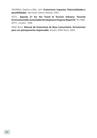 WEARING, Stephen e NEIL, John. Ecoturismo: impactos. Potencialidades e
     possibilidades. São Paulo: Editora Manole, 2001.
     WTTC. Agenda 21 for the Travel & Tourism Industry: Towards
     Environmentally Sustainable Development Progress Report N.º 1 (1998).
     WTTC: London, 1998.
     WWF Brasil. Manual de Ecoturismo de Base Comunitária: ferramentas
     para um planejamento responsable. Brasília: WWF Brasil, 2003.




62
 