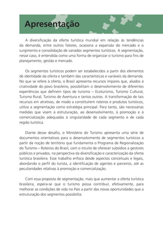 Apresentação
   A diversificação da oferta turística mundial em relação às tendências
da demanda, entre outros fatores, ocasiona a expansão do mercado e o
surgimento e consolidação de variados segmentos turísticos. A segmentação,
nesse caso, é entendida como uma forma de organizar o turismo para fins de
planejamento, gestão e mercado.

     Os segmentos turísticos podem ser estabelecidos a partir dos elementos
de identidade da oferta e também das características e variáveis da demanda.
No que se refere à oferta, o Brasil apresenta recursos ímpares que, aliados à
criatividade do povo brasileiro, possibilitam o desenvolvimento de diferentes
experiências que definem tipos de turismo – Ecoturismo, Turismo Cultural,
Turismo Rural, Turismo de Aventura e tantos outros. A transformação de tais
recursos em atrativos, de modo a constituírem roteiros e produtos turísticos,
utiliza a segmentação como estratégia principal. Para tanto, são necessárias
medidas que visem à estruturação, ao desenvolvimento, à promoção e à
comercialização adequadas à singularidade de cada segmento e de cada
região turística.

    Diante desse desafio, o Ministério do Turismo apresenta uma série de
documentos orientativos para o desenvolvimento de segmentos turísticos a
partir da noção de território que fundamenta o Programa de Regionalização
do Turismo – Roteiros do Brasil, com o intuito de oferecer subsídios a gestores
públicos e privados, na perspectiva da diversificação e caracterização da oferta
turística brasileira. Esse trabalho enfoca desde aspectos conceituais e legais,
abordando o perfil do turista, a identificação de agentes e parceiros, até as
peculiaridades relativas à promoção e comercialização.

    Com essa proposta de segmentação, mais que aumentar a oferta turística
brasileira, espera-se que o turismo possa contribuir, efetivamente, para
melhorar as condições de vida no País a partir das novas oportunidades que a
estruturação dos segmentos possibilita.




                                                                                   9
 