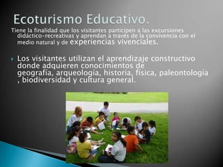 Tiene la finalidad que los visitantes participen a las excursiones
  didáctico-recreativas y aprendan a través de la convivencia con el
  medio natural y de experiencias vivenciales.


   Los visitantes utilizan el aprendizaje constructivo
    donde adquieren conocimientos de
    geografía, arqueología, historia, física, paleontología
    , biodiversidad y cultura general.















 