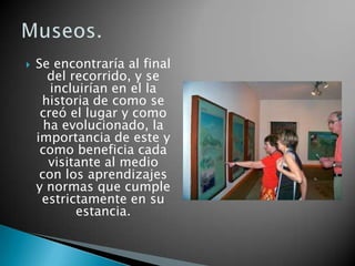    Se encontraría al final
      del recorrido, y se
       incluirían en el la
     historia de como se
     creó el lugar y como
      ha evolucionado, la
    importancia de este y
     como beneficia cada
       visitante al medio
     con los aprendizajes
    y normas que cumple
     estrictamente en su
            estancia.
 