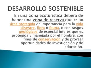 En una zona ecoturística deberá de
haber una zona de reserva que es un
área protegida de importancia para la vida
      silvestre, flora o fauna, o con rasgos
     geológicos de especial interés que es
 protegida y manejada por el hombre, con
        fines de conservación y de proveer
      oportunidades de investigación y de
                                  educación.
 