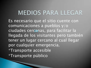 Es necesario que el sitio cuente con
comunicaciones a pueblos y/o
ciudades cercanas, para facilitar la
llegada de los visitantes pero también
tener un lugar cercano al cual llegar
por cualquier emergencia.
*Transporte accesible
*Transporte público
 