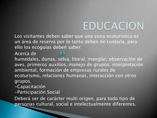 Los visitantes deben saber que una zona ecoturistica es
un área de reserva por lo tanto deben de cuidarla, para
ello los ecoguías deben saber:
Acerca de
humedales, dunas, selva, litoral, manglar, observación de
aves, primeros auxilios, manejo de grupos, interpretación
ambiental, formación de empresas rurales de
ecoturismo, relaciones humanas, interacción con otros
grupos.
-Capacitación
-Participación Social
Deberá ser de carácter multi origen, para todo tipo de
personas cultural, social e intelectualmente diferentes.
 