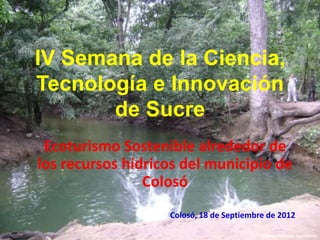 IV Semana de la Ciencia,
Tecnología e Innovación
       de Sucre
 Ecoturismo Sostenible alrededor de
los recursos hídricos del municipio de
                Colosó
                   Colosó, 18 de Septiembre de 2012

                                          Fundación Biozoo, Buenavista
 