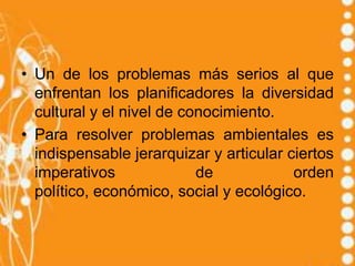 • Un de los problemas más serios al que
  enfrentan los planificadores la diversidad
  cultural y el nivel de conocimiento.
• Para resolver problemas ambientales es
  indispensable jerarquizar y articular ciertos
  imperativos              de            orden
  político, económico, social y ecológico.
 