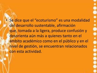 • Se dice que el “ecoturismo” es una modalidad
  del desarrollo sustentable, afirmación
  que, tomada a la ligera, produce confusión y
  desorienta aún más a quienes tanto en el
  ámbito académico como en el público y en el
  nivel de gestión, se encuentran relacionados
  con esta actividad.
 