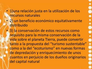 • 1)una relación justa en la utilización de los
  recursos naturales
• 2) un beneficio económico equitativamente
  distribuido
• 3) la conservación de estos recursos como
  requisito para la misma conservación de la
  vida sobre el planeta Tierra, puede convertir
  tanto a la propuesta del “turismo sustentable”
  como a la del “ecoturismo” en nuevas formas
  de depredación y enriquecimiento de unos
  cuantos en perjuicio de los dueños originarios
  del capital natural
 