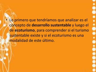 • Lo primero que tendríamos que analizar es el
  concepto de desarrollo sustentable y luego el
  de ecoturismo, para comprender si el turismo
  sustentable existe y si el ecoturismo es una
  modalidad de este último.
 